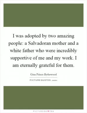 I was adopted by two amazing people: a Salvadoran mother and a white father who were incredibly supportive of me and my work. I am eternally grateful for them Picture Quote #1