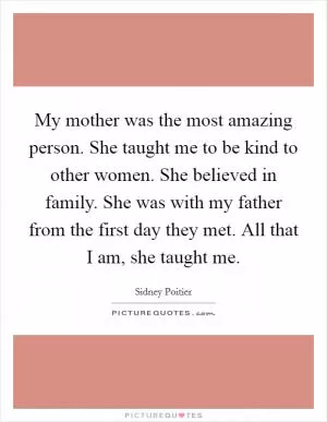 My mother was the most amazing person. She taught me to be kind to other women. She believed in family. She was with my father from the first day they met. All that I am, she taught me Picture Quote #1