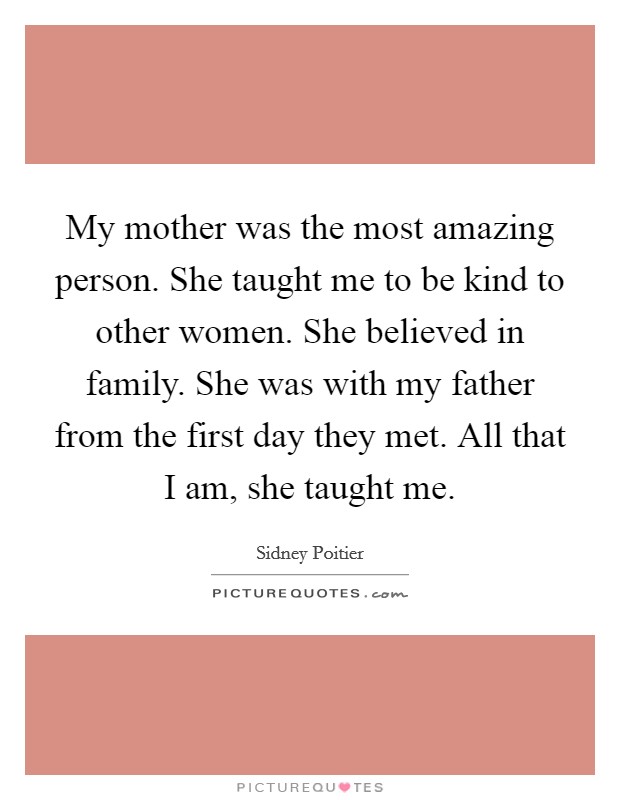 My mother was the most amazing person. She taught me to be kind to other women. She believed in family. She was with my father from the first day they met. All that I am, she taught me. Picture Quote #1