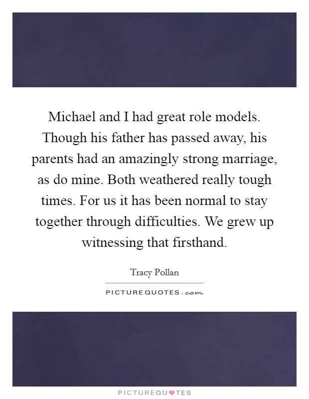Michael and I had great role models. Though his father has passed away, his parents had an amazingly strong marriage, as do mine. Both weathered really tough times. For us it has been normal to stay together through difficulties. We grew up witnessing that firsthand Picture Quote #1