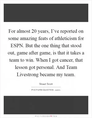 For almost 20 years, I’ve reported on some amazing feats of athleticism for ESPN. But the one thing that stood out, game after game, is that it takes a team to win. When I got cancer, that lesson got personal. And Team Livestrong became my team Picture Quote #1