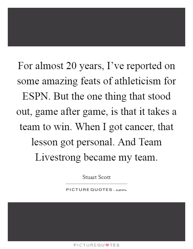 For almost 20 years, I've reported on some amazing feats of athleticism for ESPN. But the one thing that stood out, game after game, is that it takes a team to win. When I got cancer, that lesson got personal. And Team Livestrong became my team. Picture Quote #1