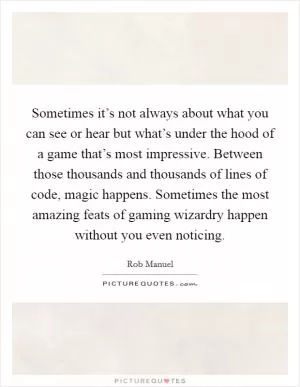 Sometimes it’s not always about what you can see or hear but what’s under the hood of a game that’s most impressive. Between those thousands and thousands of lines of code, magic happens. Sometimes the most amazing feats of gaming wizardry happen without you even noticing Picture Quote #1