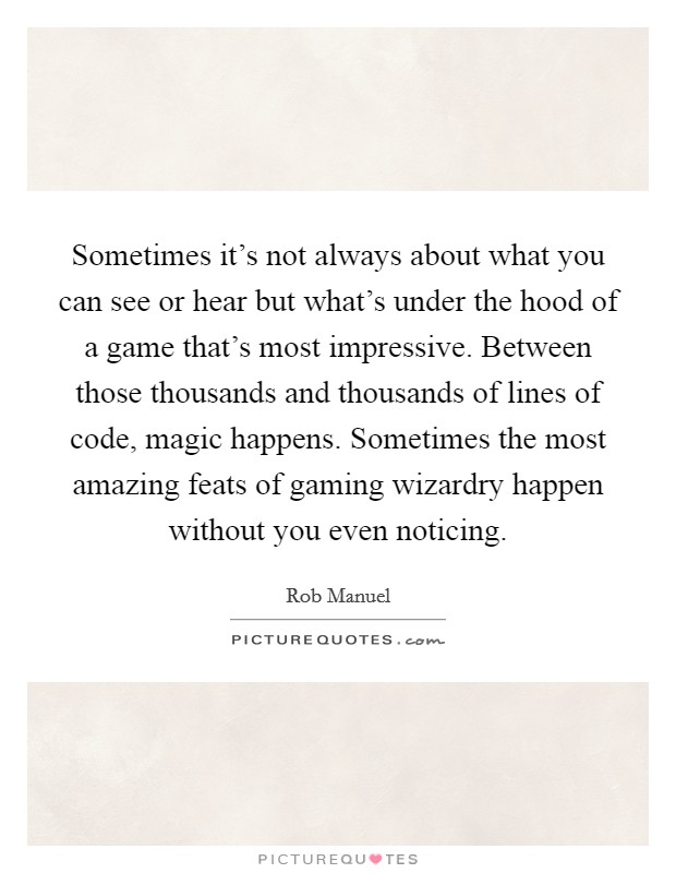 Sometimes it's not always about what you can see or hear but what's under the hood of a game that's most impressive. Between those thousands and thousands of lines of code, magic happens. Sometimes the most amazing feats of gaming wizardry happen without you even noticing. Picture Quote #1