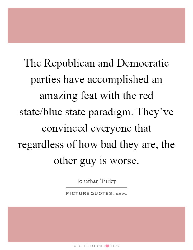 The Republican and Democratic parties have accomplished an amazing feat with the red state/blue state paradigm. They've convinced everyone that regardless of how bad they are, the other guy is worse. Picture Quote #1