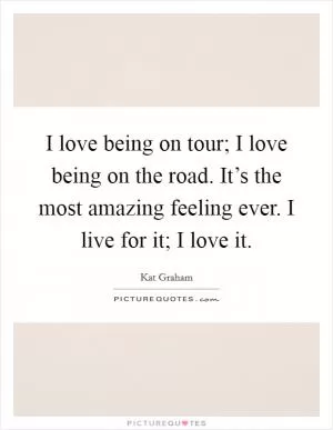 I love being on tour; I love being on the road. It’s the most amazing feeling ever. I live for it; I love it Picture Quote #1