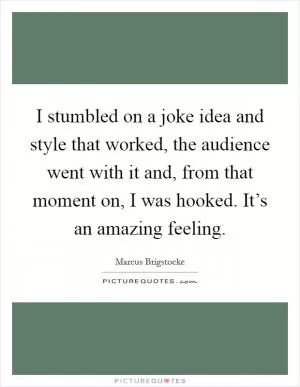I stumbled on a joke idea and style that worked, the audience went with it and, from that moment on, I was hooked. It’s an amazing feeling Picture Quote #1