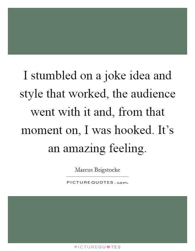 I stumbled on a joke idea and style that worked, the audience went with it and, from that moment on, I was hooked. It's an amazing feeling. Picture Quote #1