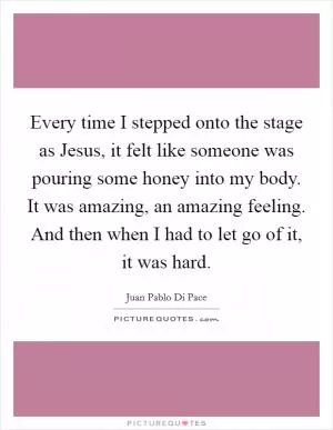 Every time I stepped onto the stage as Jesus, it felt like someone was pouring some honey into my body. It was amazing, an amazing feeling. And then when I had to let go of it, it was hard Picture Quote #1