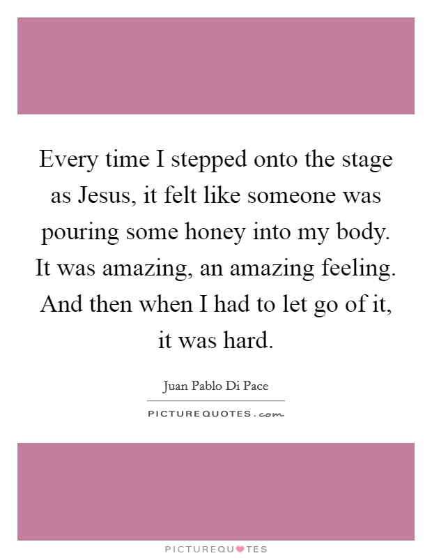 Every time I stepped onto the stage as Jesus, it felt like someone was pouring some honey into my body. It was amazing, an amazing feeling. And then when I had to let go of it, it was hard. Picture Quote #1