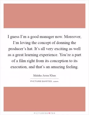I guess I’m a good manager now. Moreover, I’m loving the concept of donning the producer’s hat. It’s all very exciting as well as a great learning experience. You’re a part of a film right from its conception to its execution, and that’s an amazing feeling Picture Quote #1
