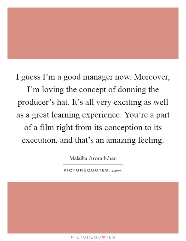 I guess I'm a good manager now. Moreover, I'm loving the concept of donning the producer's hat. It's all very exciting as well as a great learning experience. You're a part of a film right from its conception to its execution, and that's an amazing feeling. Picture Quote #1