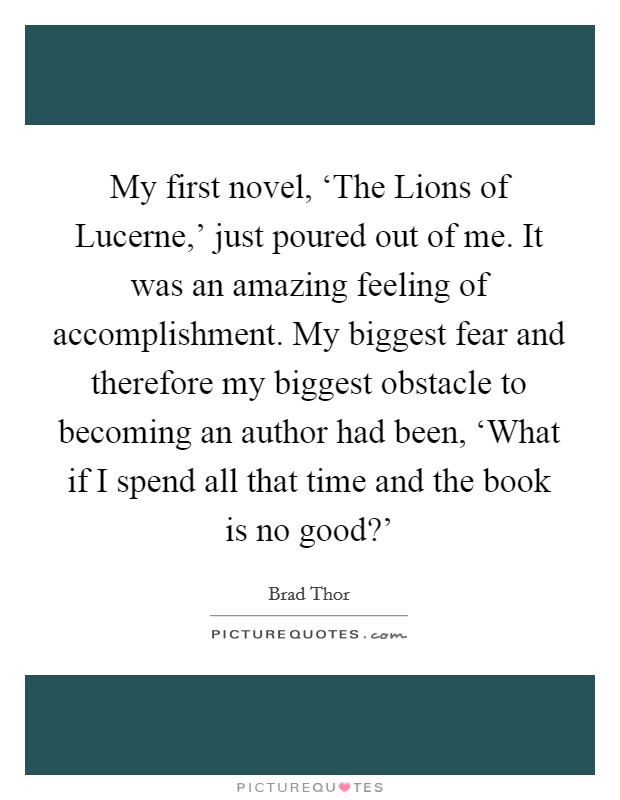 My first novel, ‘The Lions of Lucerne,' just poured out of me. It was an amazing feeling of accomplishment. My biggest fear and therefore my biggest obstacle to becoming an author had been, ‘What if I spend all that time and the book is no good?' Picture Quote #1