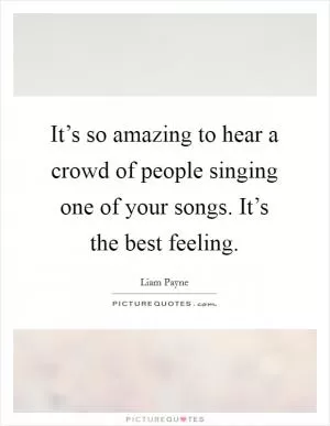 It’s so amazing to hear a crowd of people singing one of your songs. It’s the best feeling Picture Quote #1