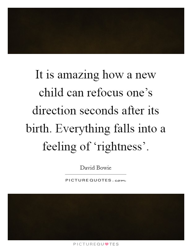 It is amazing how a new child can refocus one's direction seconds after its birth. Everything falls into a feeling of ‘rightness'. Picture Quote #1