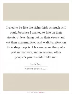 I tried to be like the richer kids as much as I could because I wanted to live on their streets, at least hang out on their streets and eat their amazing food and walk barefoot on their shag carpets. I became something of a pest in that way, and in general, other people’s parents didn’t like me Picture Quote #1