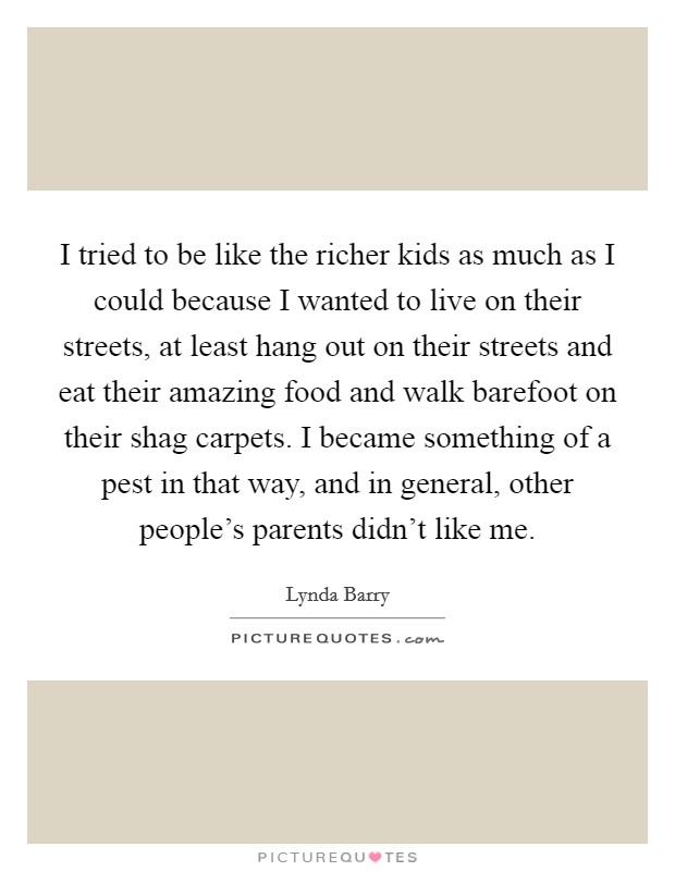 I tried to be like the richer kids as much as I could because I wanted to live on their streets, at least hang out on their streets and eat their amazing food and walk barefoot on their shag carpets. I became something of a pest in that way, and in general, other people's parents didn't like me. Picture Quote #1