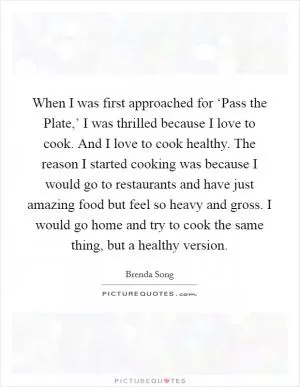 When I was first approached for ‘Pass the Plate,’ I was thrilled because I love to cook. And I love to cook healthy. The reason I started cooking was because I would go to restaurants and have just amazing food but feel so heavy and gross. I would go home and try to cook the same thing, but a healthy version Picture Quote #1