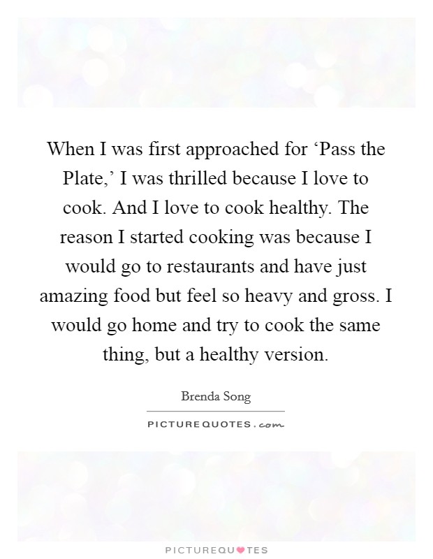 When I was first approached for ‘Pass the Plate,' I was thrilled because I love to cook. And I love to cook healthy. The reason I started cooking was because I would go to restaurants and have just amazing food but feel so heavy and gross. I would go home and try to cook the same thing, but a healthy version. Picture Quote #1