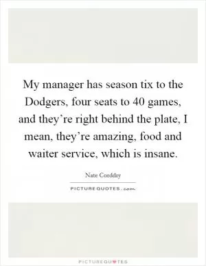My manager has season tix to the Dodgers, four seats to 40 games, and they’re right behind the plate, I mean, they’re amazing, food and waiter service, which is insane Picture Quote #1
