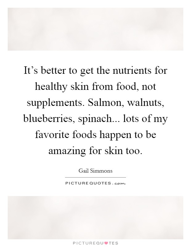 It's better to get the nutrients for healthy skin from food, not supplements. Salmon, walnuts, blueberries, spinach... lots of my favorite foods happen to be amazing for skin too. Picture Quote #1