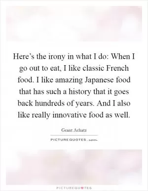 Here’s the irony in what I do: When I go out to eat, I like classic French food. I like amazing Japanese food that has such a history that it goes back hundreds of years. And I also like really innovative food as well Picture Quote #1