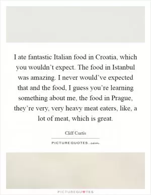 I ate fantastic Italian food in Croatia, which you wouldn’t expect. The food in Istanbul was amazing. I never would’ve expected that and the food, I guess you’re learning something about me, the food in Prague, they’re very, very heavy meat eaters, like, a lot of meat, which is great Picture Quote #1