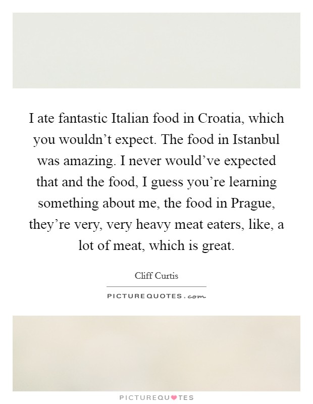 I ate fantastic Italian food in Croatia, which you wouldn't expect. The food in Istanbul was amazing. I never would've expected that and the food, I guess you're learning something about me, the food in Prague, they're very, very heavy meat eaters, like, a lot of meat, which is great. Picture Quote #1
