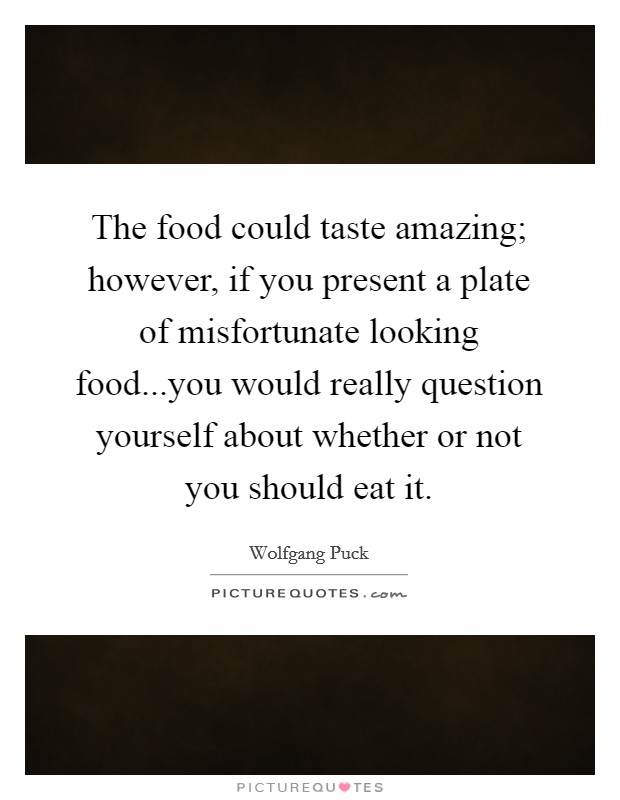 The food could taste amazing; however, if you present a plate of misfortunate looking food...you would really question yourself about whether or not you should eat it. Picture Quote #1