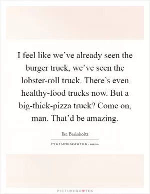 I feel like we’ve already seen the burger truck, we’ve seen the lobster-roll truck. There’s even healthy-food trucks now. But a big-thick-pizza truck? Come on, man. That’d be amazing Picture Quote #1