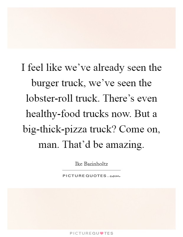 I feel like we've already seen the burger truck, we've seen the lobster-roll truck. There's even healthy-food trucks now. But a big-thick-pizza truck? Come on, man. That'd be amazing. Picture Quote #1
