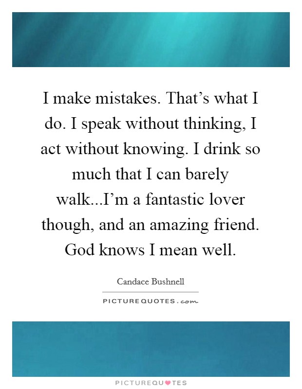 I make mistakes. That's what I do. I speak without thinking, I act without knowing. I drink so much that I can barely walk...I'm a fantastic lover though, and an amazing friend. God knows I mean well. Picture Quote #1
