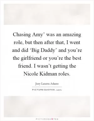 Chasing Amy’ was an amazing role, but then after that, I went and did ‘Big Daddy’ and you’re the girlfriend or you’re the best friend. I wasn’t getting the Nicole Kidman roles Picture Quote #1