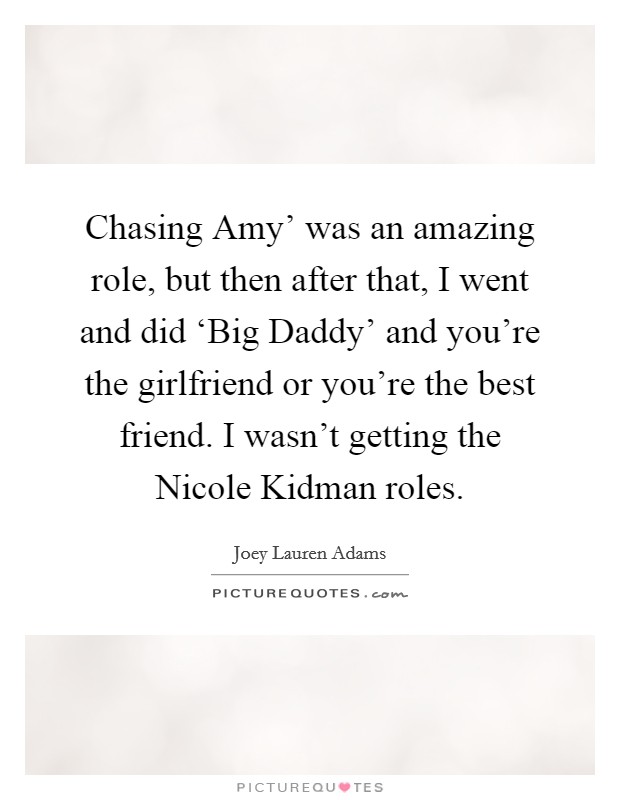 Chasing Amy' was an amazing role, but then after that, I went and did ‘Big Daddy' and you're the girlfriend or you're the best friend. I wasn't getting the Nicole Kidman roles. Picture Quote #1