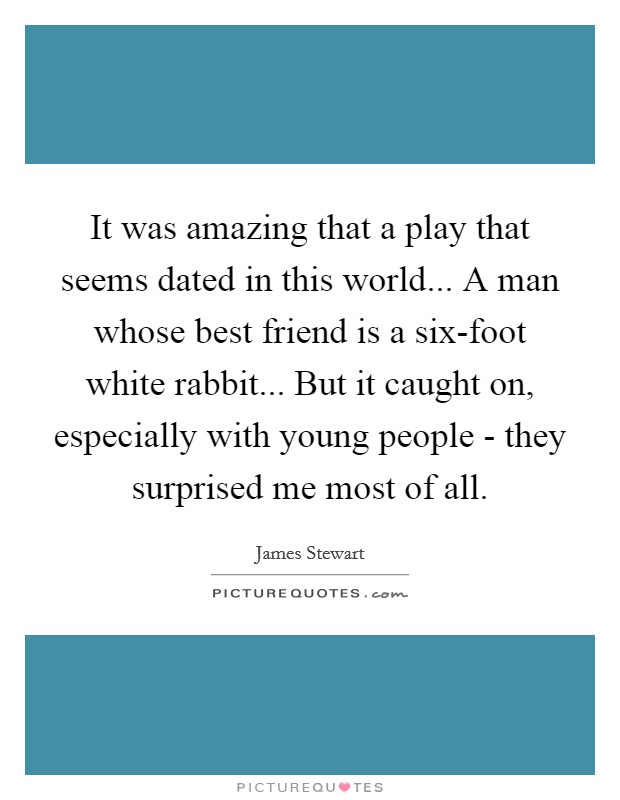 It was amazing that a play that seems dated in this world... A man whose best friend is a six-foot white rabbit... But it caught on, especially with young people - they surprised me most of all. Picture Quote #1