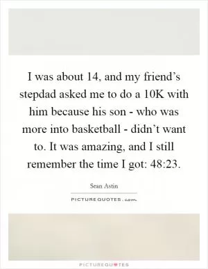 I was about 14, and my friend’s stepdad asked me to do a 10K with him because his son - who was more into basketball - didn’t want to. It was amazing, and I still remember the time I got: 48:23 Picture Quote #1