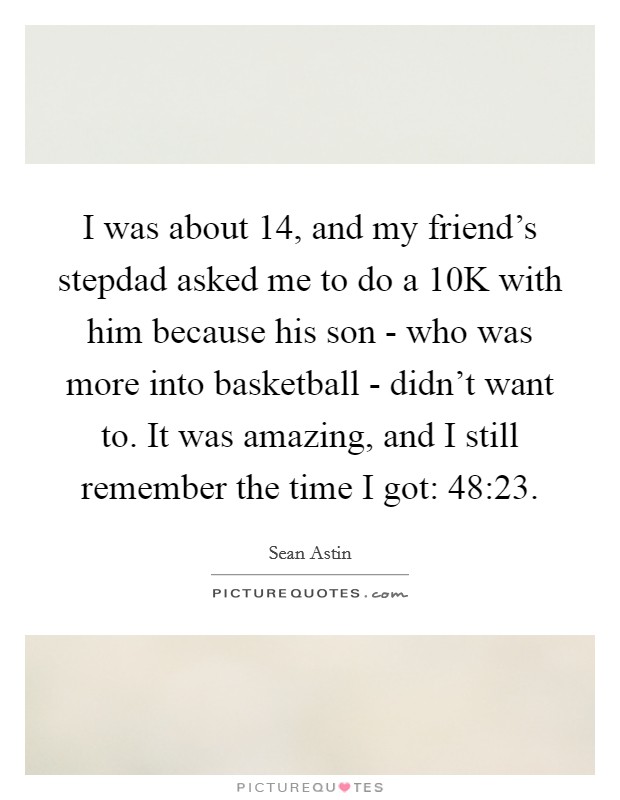 I was about 14, and my friend's stepdad asked me to do a 10K with him because his son - who was more into basketball - didn't want to. It was amazing, and I still remember the time I got: 48:23. Picture Quote #1