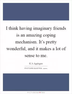 I think having imaginary friends is an amazing coping mechanism. It’s pretty wonderful, and it makes a lot of sense to me Picture Quote #1