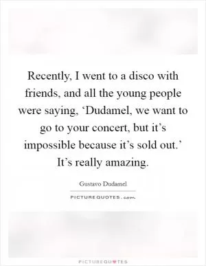 Recently, I went to a disco with friends, and all the young people were saying, ‘Dudamel, we want to go to your concert, but it’s impossible because it’s sold out.’ It’s really amazing Picture Quote #1