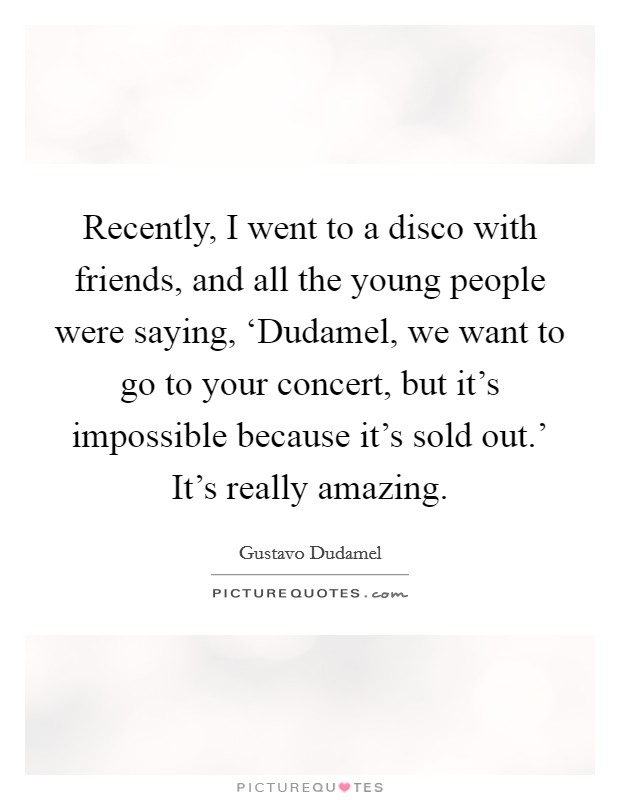 Recently, I went to a disco with friends, and all the young people were saying, ‘Dudamel, we want to go to your concert, but it's impossible because it's sold out.' It's really amazing. Picture Quote #1