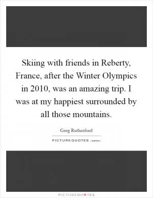 Skiing with friends in Reberty, France, after the Winter Olympics in 2010, was an amazing trip. I was at my happiest surrounded by all those mountains Picture Quote #1