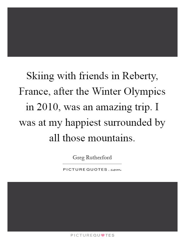Skiing with friends in Reberty, France, after the Winter Olympics in 2010, was an amazing trip. I was at my happiest surrounded by all those mountains. Picture Quote #1