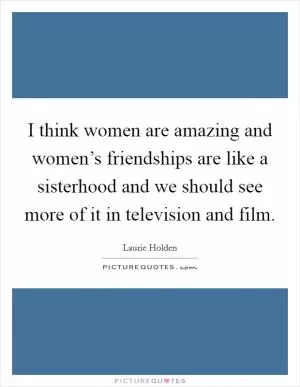 I think women are amazing and women’s friendships are like a sisterhood and we should see more of it in television and film Picture Quote #1