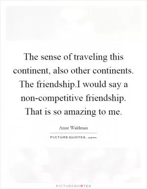 The sense of traveling this continent, also other continents. The friendship.I would say a non-competitive friendship. That is so amazing to me Picture Quote #1