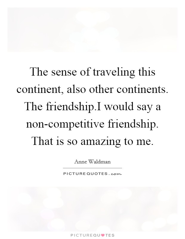 The sense of traveling this continent, also other continents. The friendship.I would say a non-competitive friendship. That is so amazing to me. Picture Quote #1