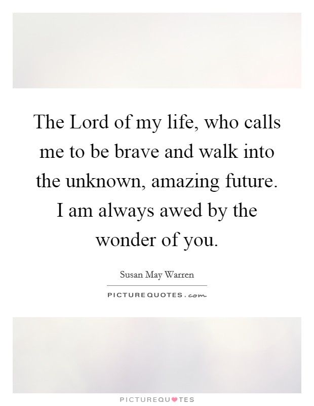 The Lord of my life, who calls me to be brave and walk into the unknown, amazing future. I am always awed by the wonder of you. Picture Quote #1