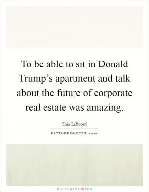 To be able to sit in Donald Trump’s apartment and talk about the future of corporate real estate was amazing Picture Quote #1