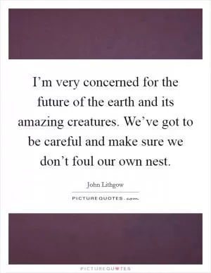 I’m very concerned for the future of the earth and its amazing creatures. We’ve got to be careful and make sure we don’t foul our own nest Picture Quote #1