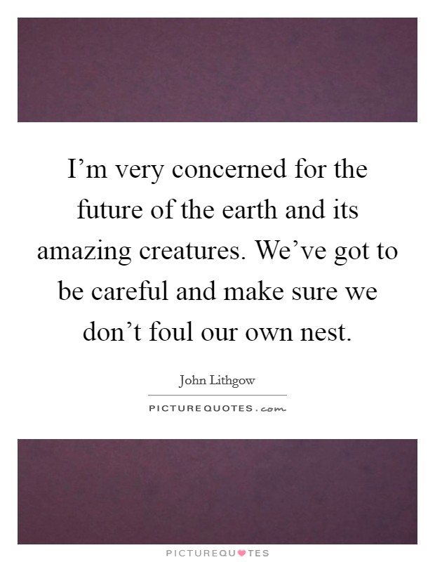 I'm very concerned for the future of the earth and its amazing creatures. We've got to be careful and make sure we don't foul our own nest. Picture Quote #1