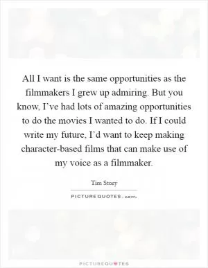 All I want is the same opportunities as the filmmakers I grew up admiring. But you know, I’ve had lots of amazing opportunities to do the movies I wanted to do. If I could write my future, I’d want to keep making character-based films that can make use of my voice as a filmmaker Picture Quote #1